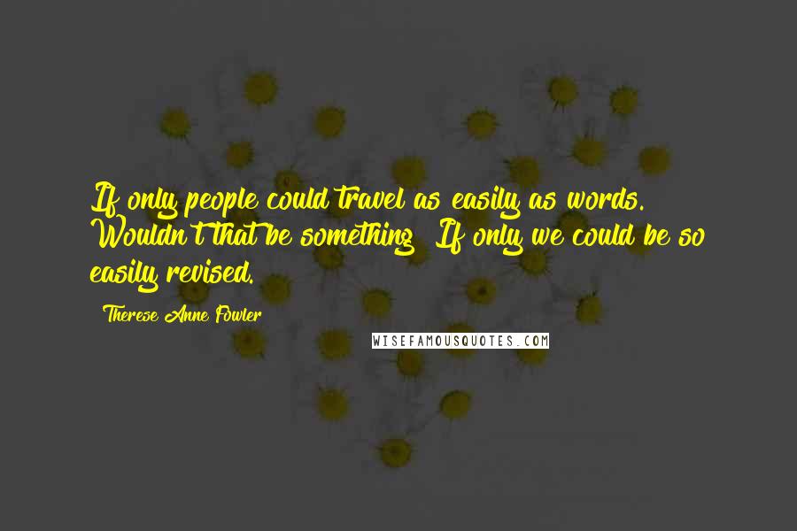 Therese Anne Fowler Quotes: If only people could travel as easily as words. Wouldn't that be something? If only we could be so easily revised.