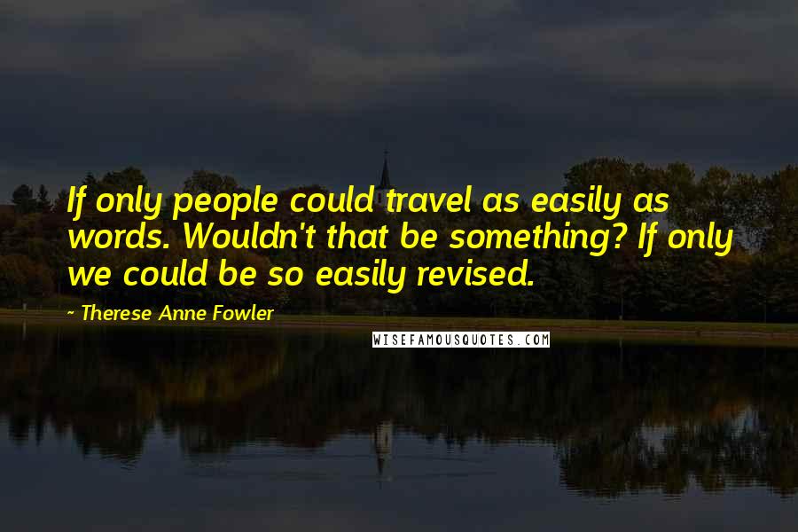 Therese Anne Fowler Quotes: If only people could travel as easily as words. Wouldn't that be something? If only we could be so easily revised.