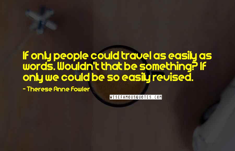 Therese Anne Fowler Quotes: If only people could travel as easily as words. Wouldn't that be something? If only we could be so easily revised.