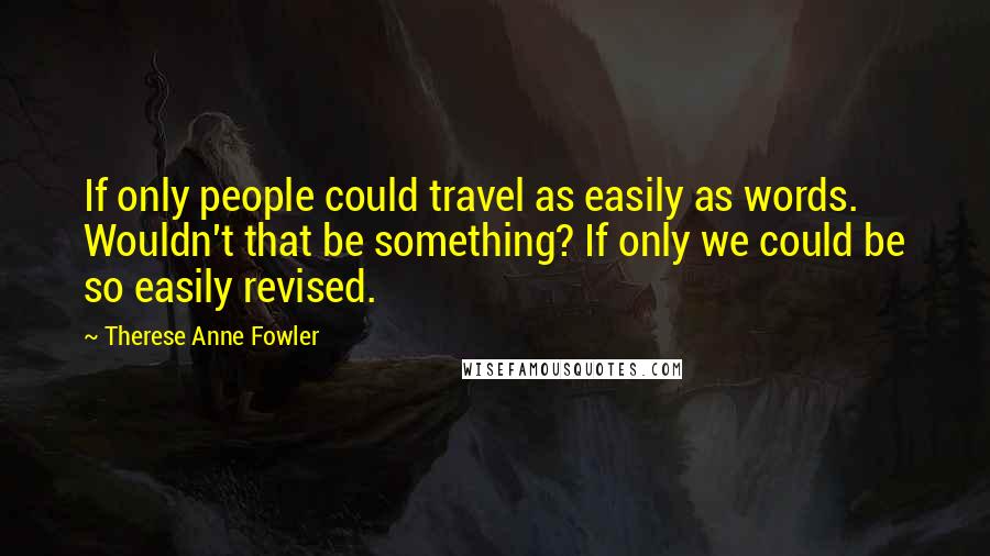 Therese Anne Fowler Quotes: If only people could travel as easily as words. Wouldn't that be something? If only we could be so easily revised.