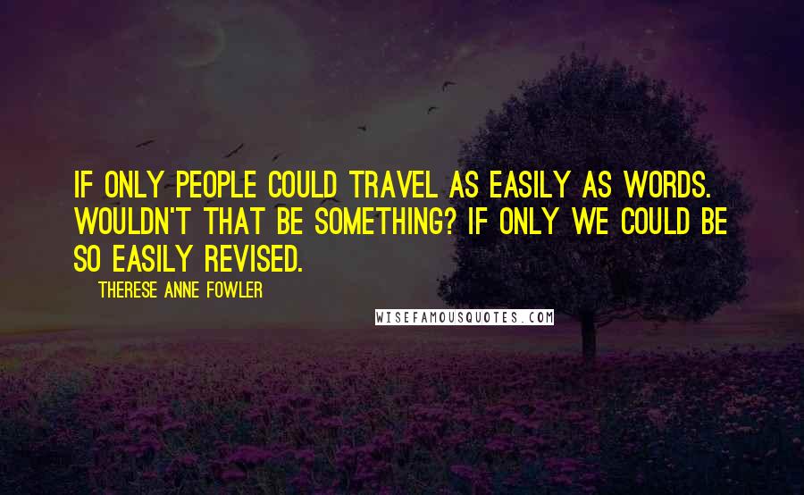 Therese Anne Fowler Quotes: If only people could travel as easily as words. Wouldn't that be something? If only we could be so easily revised.