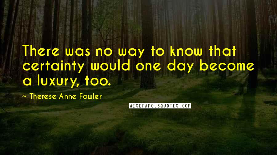 Therese Anne Fowler Quotes: There was no way to know that certainty would one day become a luxury, too.