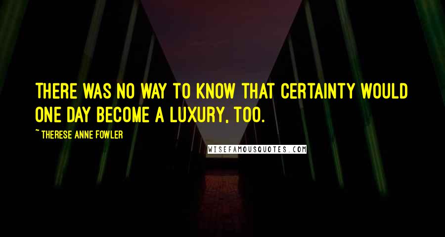 Therese Anne Fowler Quotes: There was no way to know that certainty would one day become a luxury, too.