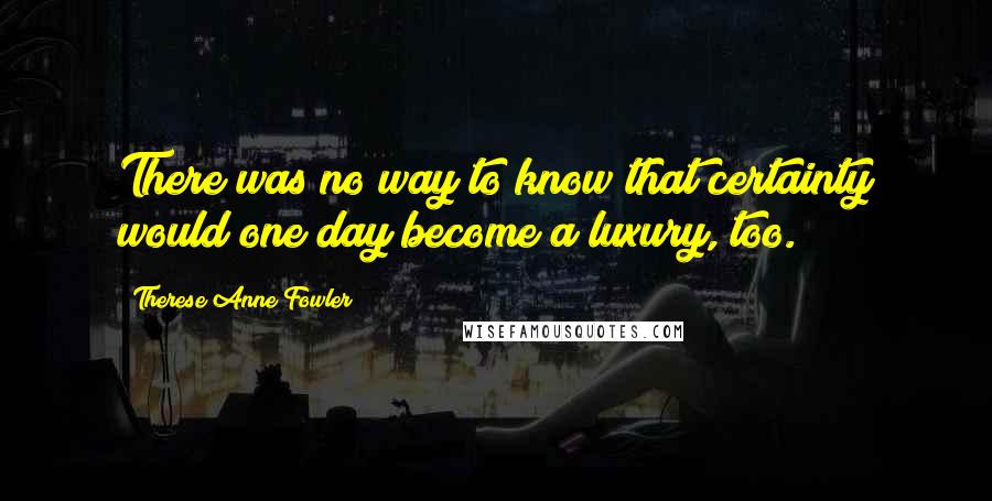 Therese Anne Fowler Quotes: There was no way to know that certainty would one day become a luxury, too.