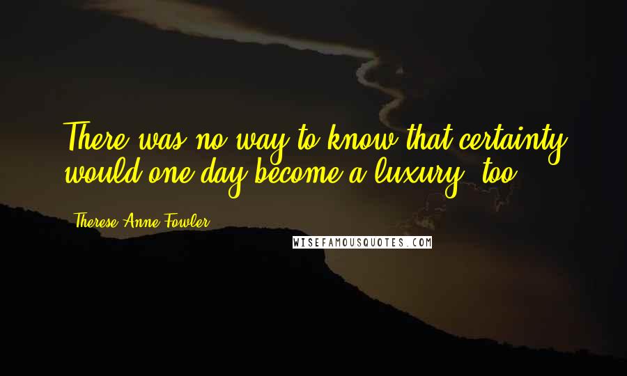 Therese Anne Fowler Quotes: There was no way to know that certainty would one day become a luxury, too.