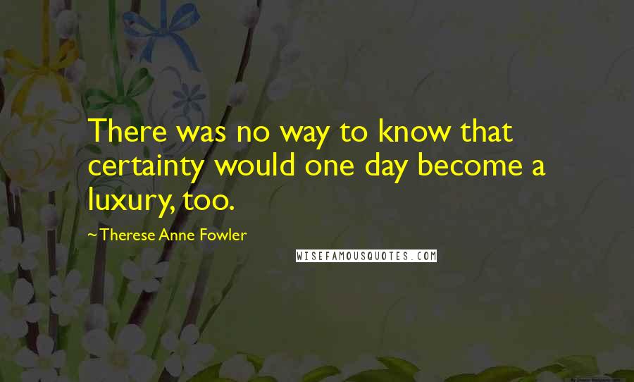 Therese Anne Fowler Quotes: There was no way to know that certainty would one day become a luxury, too.