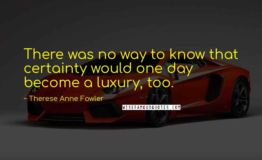 Therese Anne Fowler Quotes: There was no way to know that certainty would one day become a luxury, too.
