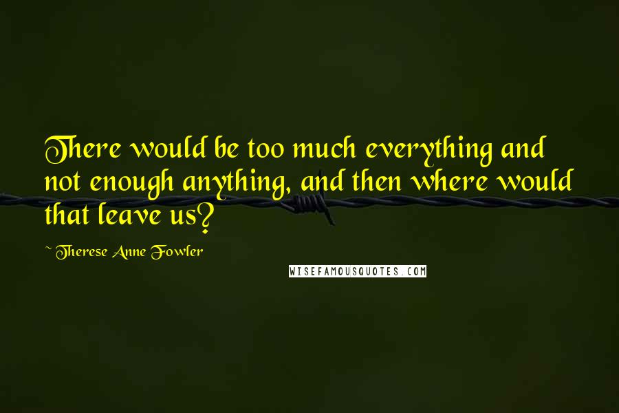 Therese Anne Fowler Quotes: There would be too much everything and not enough anything, and then where would that leave us?