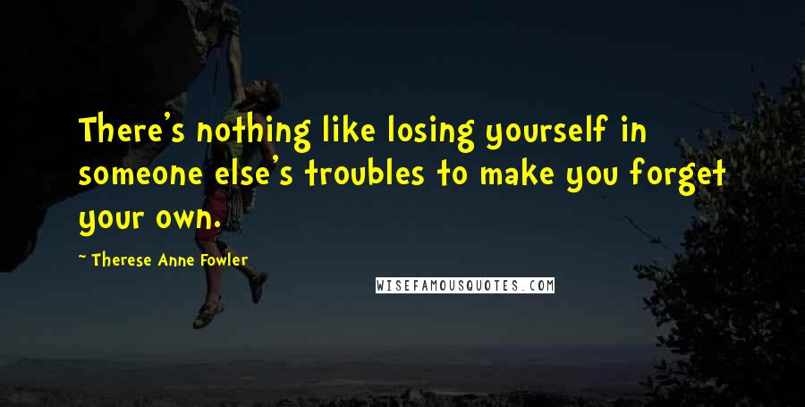 Therese Anne Fowler Quotes: There's nothing like losing yourself in someone else's troubles to make you forget your own.