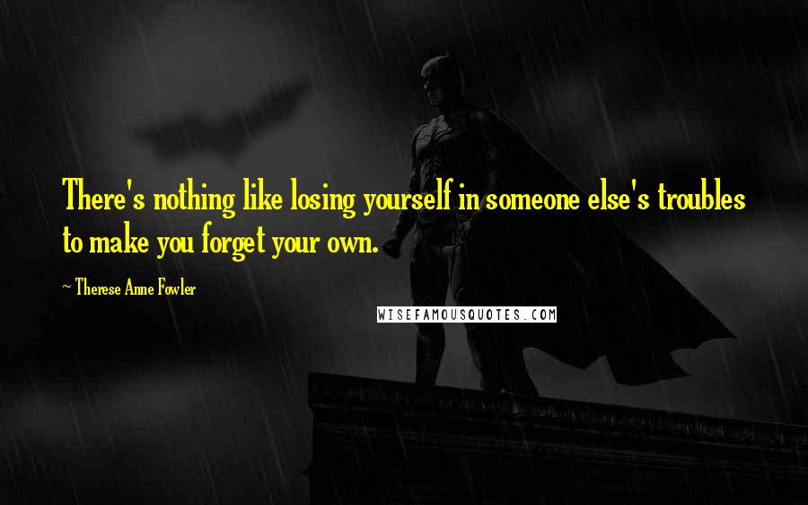 Therese Anne Fowler Quotes: There's nothing like losing yourself in someone else's troubles to make you forget your own.