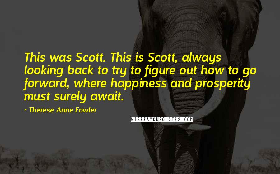 Therese Anne Fowler Quotes: This was Scott. This is Scott, always looking back to try to figure out how to go forward, where happiness and prosperity must surely await.