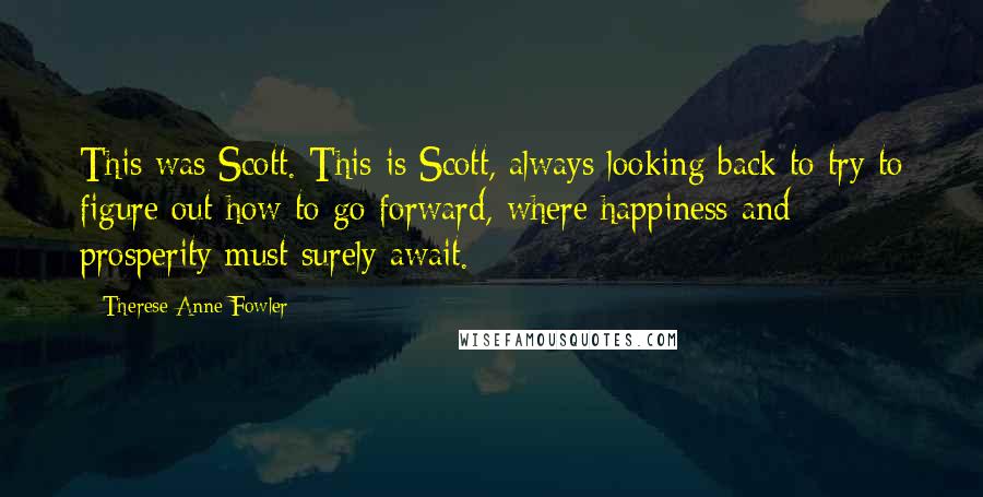 Therese Anne Fowler Quotes: This was Scott. This is Scott, always looking back to try to figure out how to go forward, where happiness and prosperity must surely await.