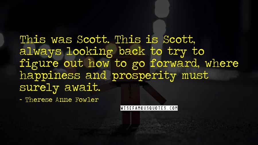 Therese Anne Fowler Quotes: This was Scott. This is Scott, always looking back to try to figure out how to go forward, where happiness and prosperity must surely await.