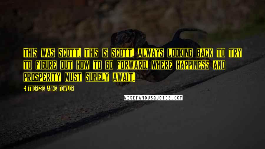 Therese Anne Fowler Quotes: This was Scott. This is Scott, always looking back to try to figure out how to go forward, where happiness and prosperity must surely await.