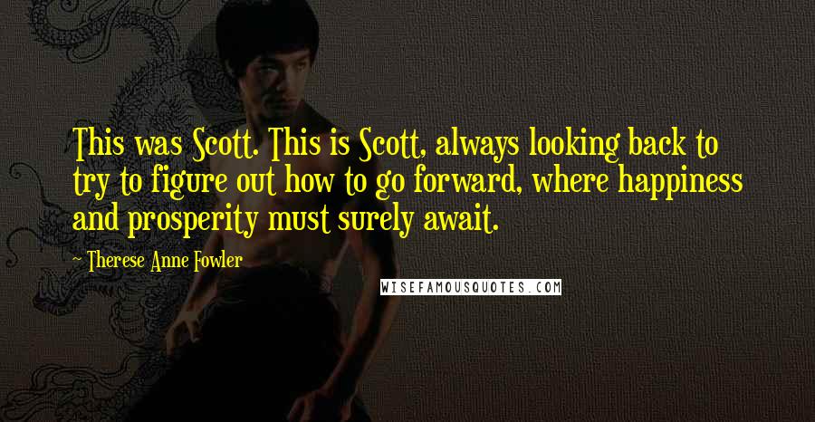 Therese Anne Fowler Quotes: This was Scott. This is Scott, always looking back to try to figure out how to go forward, where happiness and prosperity must surely await.