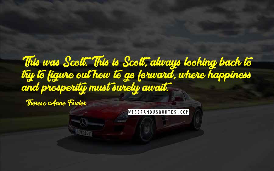 Therese Anne Fowler Quotes: This was Scott. This is Scott, always looking back to try to figure out how to go forward, where happiness and prosperity must surely await.