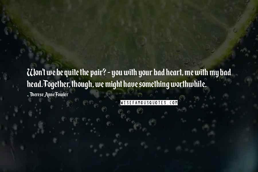 Therese Anne Fowler Quotes: Won't we be quite the pair? - you with your bad heart, me with my bad head. Together, though, we might have something worthwhile.