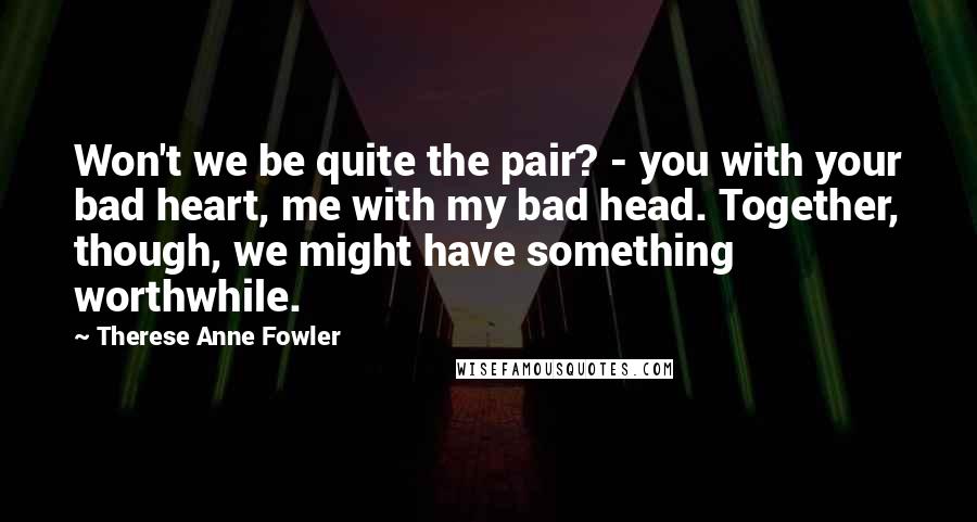 Therese Anne Fowler Quotes: Won't we be quite the pair? - you with your bad heart, me with my bad head. Together, though, we might have something worthwhile.