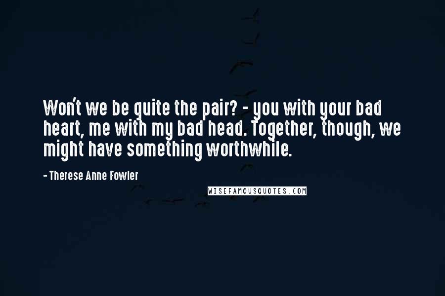 Therese Anne Fowler Quotes: Won't we be quite the pair? - you with your bad heart, me with my bad head. Together, though, we might have something worthwhile.