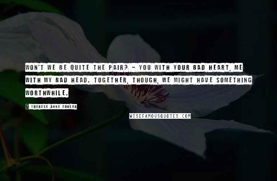 Therese Anne Fowler Quotes: Won't we be quite the pair? - you with your bad heart, me with my bad head. Together, though, we might have something worthwhile.