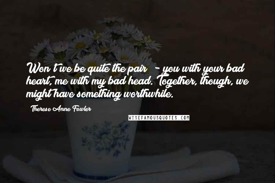 Therese Anne Fowler Quotes: Won't we be quite the pair? - you with your bad heart, me with my bad head. Together, though, we might have something worthwhile.
