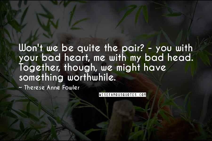 Therese Anne Fowler Quotes: Won't we be quite the pair? - you with your bad heart, me with my bad head. Together, though, we might have something worthwhile.