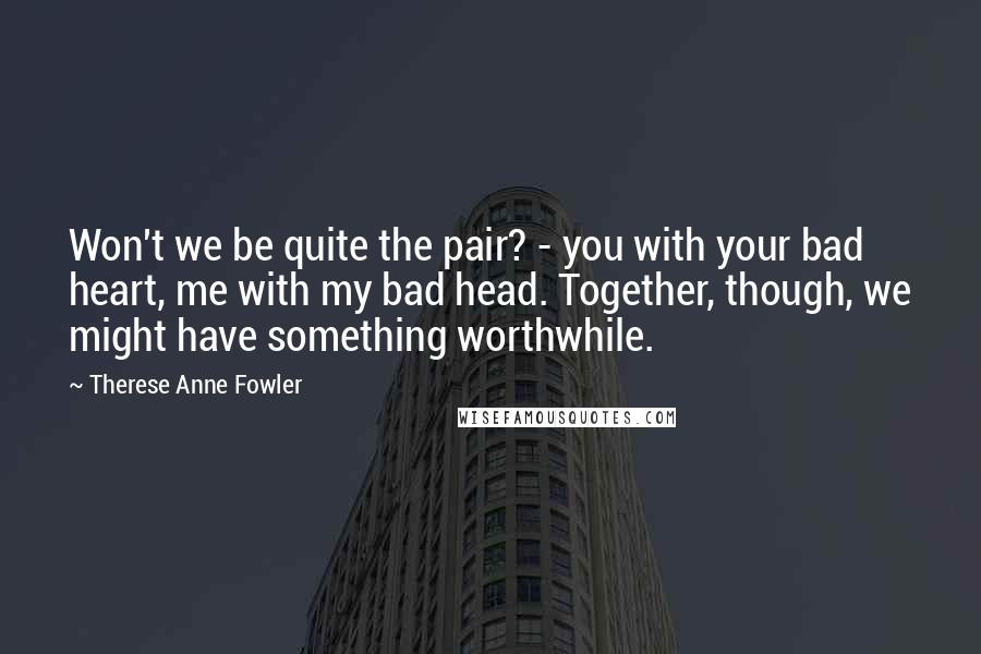 Therese Anne Fowler Quotes: Won't we be quite the pair? - you with your bad heart, me with my bad head. Together, though, we might have something worthwhile.