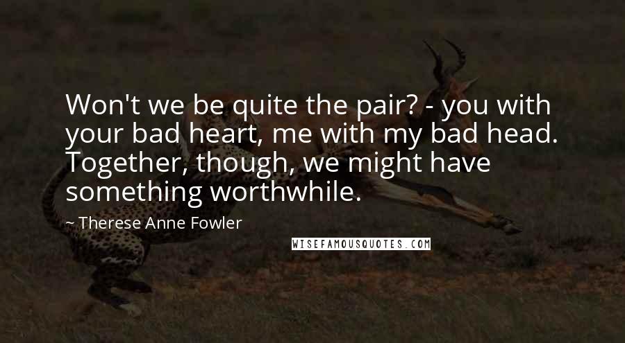 Therese Anne Fowler Quotes: Won't we be quite the pair? - you with your bad heart, me with my bad head. Together, though, we might have something worthwhile.
