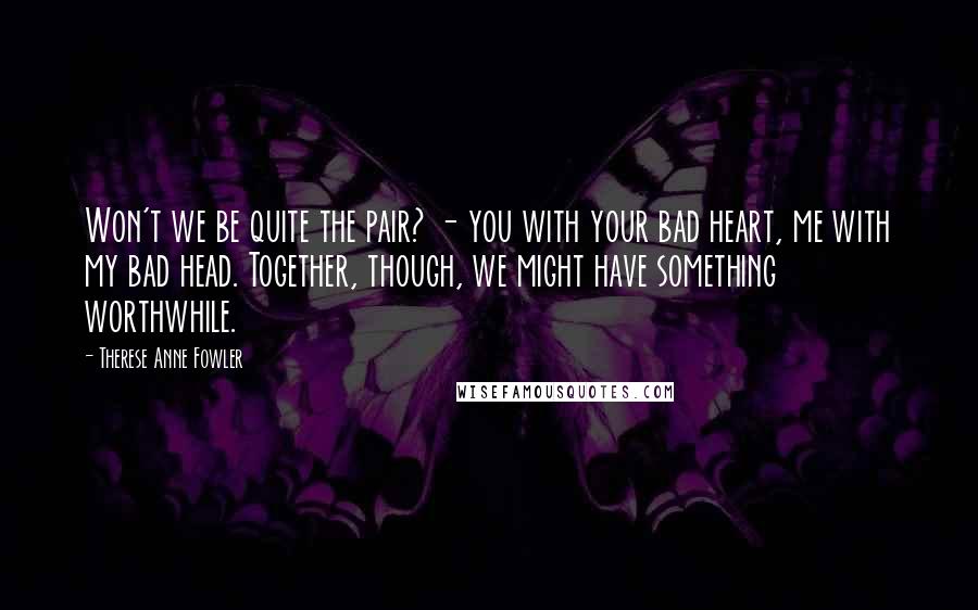 Therese Anne Fowler Quotes: Won't we be quite the pair? - you with your bad heart, me with my bad head. Together, though, we might have something worthwhile.