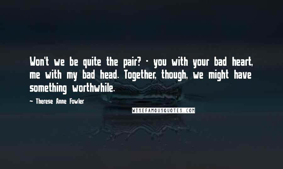 Therese Anne Fowler Quotes: Won't we be quite the pair? - you with your bad heart, me with my bad head. Together, though, we might have something worthwhile.