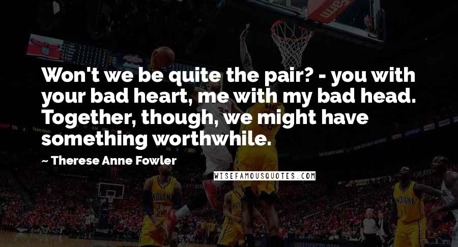 Therese Anne Fowler Quotes: Won't we be quite the pair? - you with your bad heart, me with my bad head. Together, though, we might have something worthwhile.