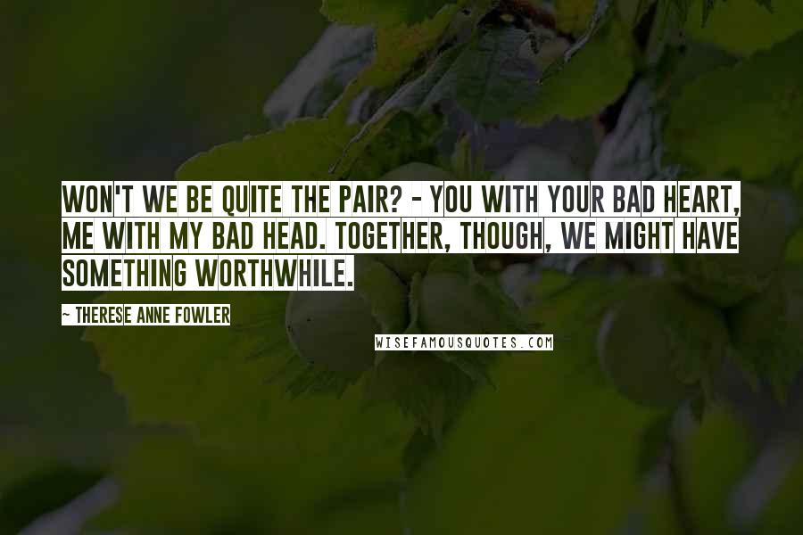 Therese Anne Fowler Quotes: Won't we be quite the pair? - you with your bad heart, me with my bad head. Together, though, we might have something worthwhile.