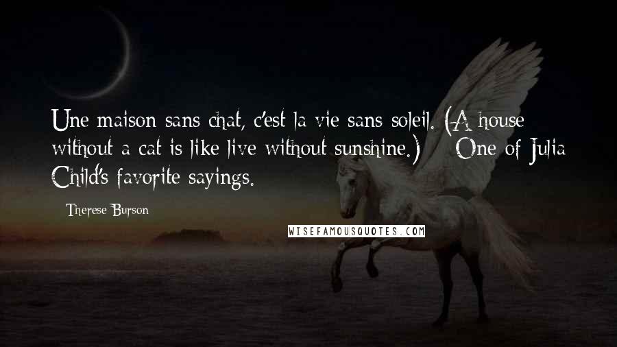 Therese Burson Quotes: Une maison sans chat, c'est la vie sans soleil. (A house without a cat is like live without sunshine.) -- One of Julia Child's favorite sayings.