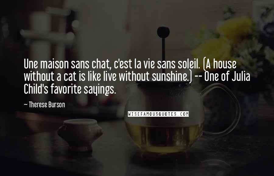 Therese Burson Quotes: Une maison sans chat, c'est la vie sans soleil. (A house without a cat is like live without sunshine.) -- One of Julia Child's favorite sayings.