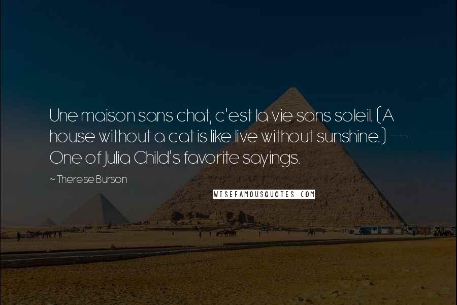 Therese Burson Quotes: Une maison sans chat, c'est la vie sans soleil. (A house without a cat is like live without sunshine.) -- One of Julia Child's favorite sayings.