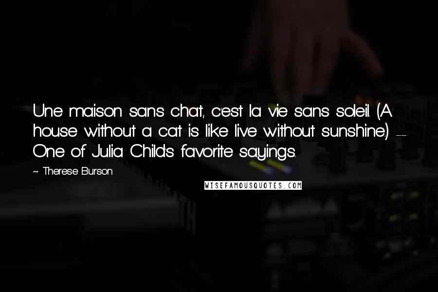 Therese Burson Quotes: Une maison sans chat, c'est la vie sans soleil. (A house without a cat is like live without sunshine.) -- One of Julia Child's favorite sayings.