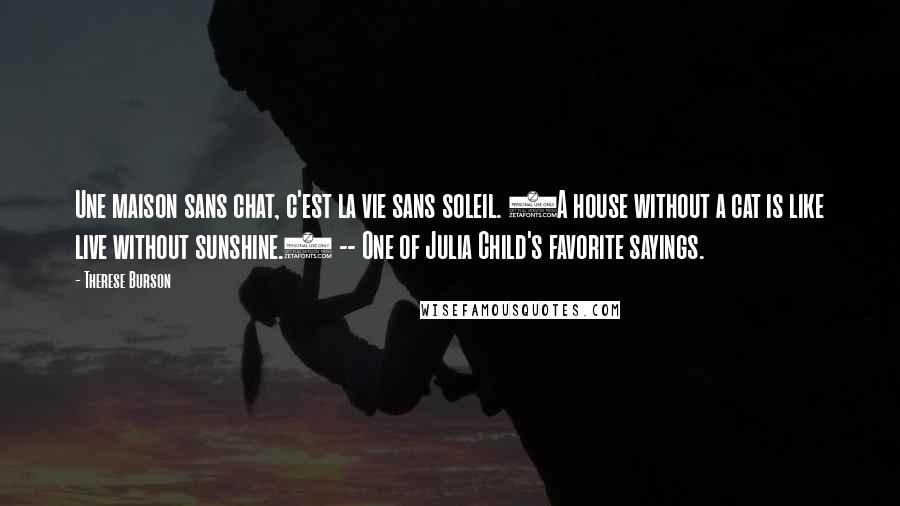 Therese Burson Quotes: Une maison sans chat, c'est la vie sans soleil. (A house without a cat is like live without sunshine.) -- One of Julia Child's favorite sayings.