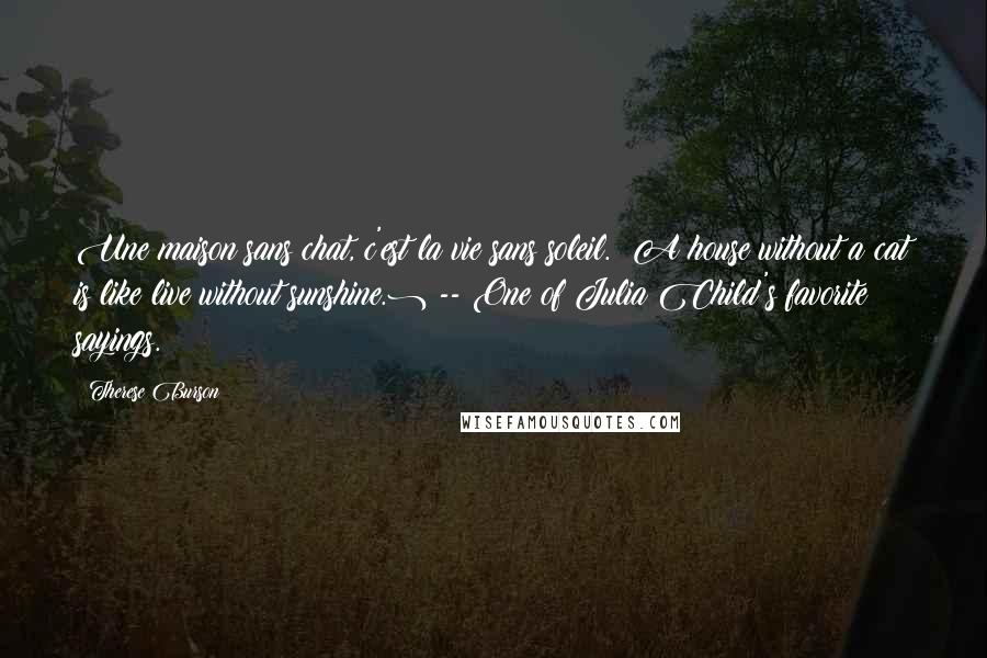 Therese Burson Quotes: Une maison sans chat, c'est la vie sans soleil. (A house without a cat is like live without sunshine.) -- One of Julia Child's favorite sayings.