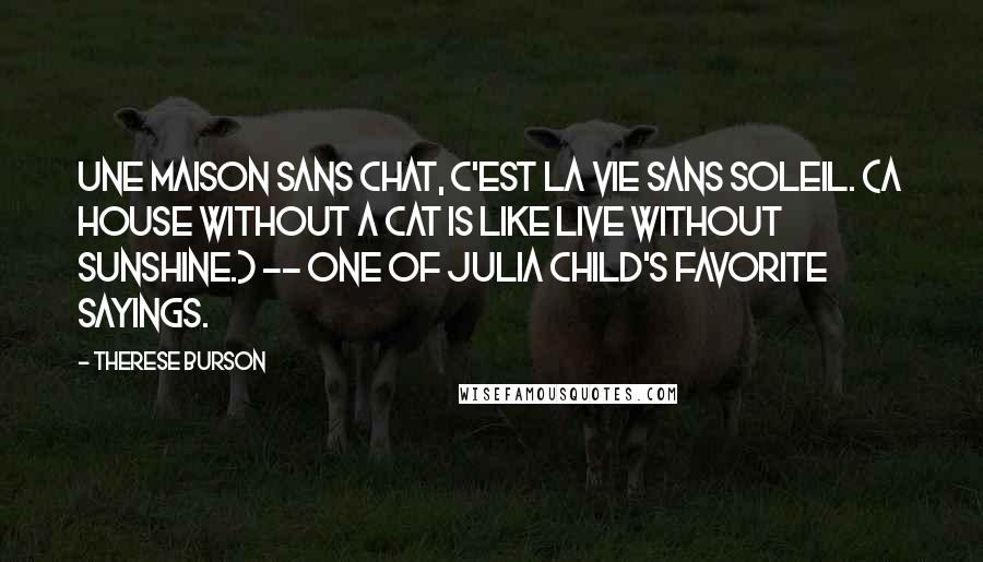 Therese Burson Quotes: Une maison sans chat, c'est la vie sans soleil. (A house without a cat is like live without sunshine.) -- One of Julia Child's favorite sayings.