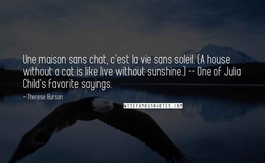 Therese Burson Quotes: Une maison sans chat, c'est la vie sans soleil. (A house without a cat is like live without sunshine.) -- One of Julia Child's favorite sayings.