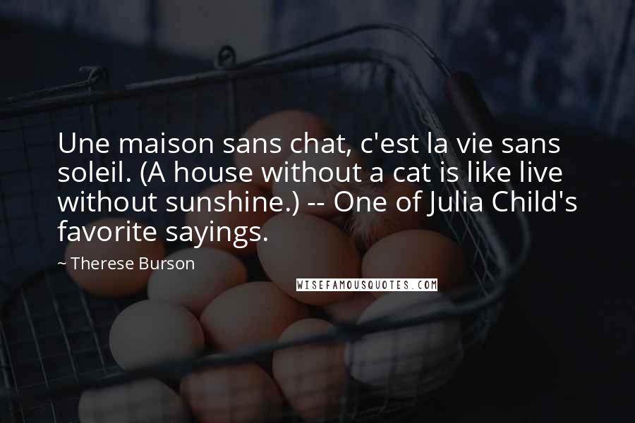 Therese Burson Quotes: Une maison sans chat, c'est la vie sans soleil. (A house without a cat is like live without sunshine.) -- One of Julia Child's favorite sayings.