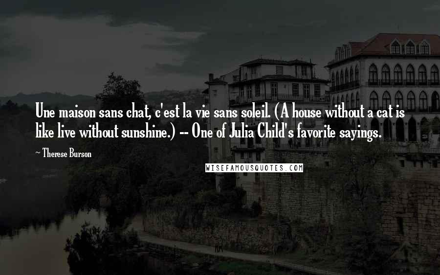 Therese Burson Quotes: Une maison sans chat, c'est la vie sans soleil. (A house without a cat is like live without sunshine.) -- One of Julia Child's favorite sayings.