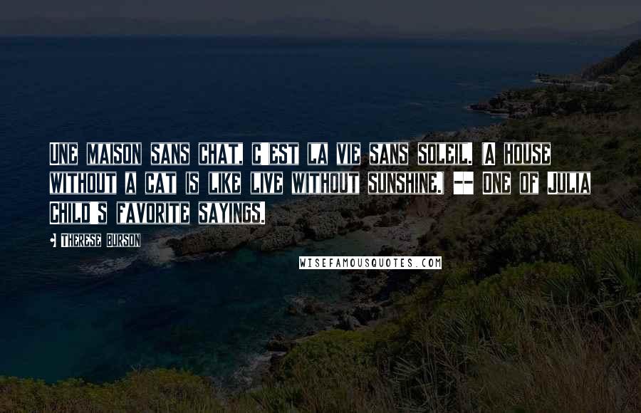 Therese Burson Quotes: Une maison sans chat, c'est la vie sans soleil. (A house without a cat is like live without sunshine.) -- One of Julia Child's favorite sayings.