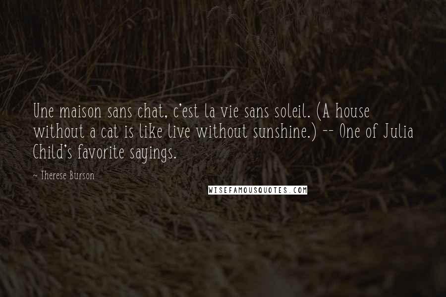 Therese Burson Quotes: Une maison sans chat, c'est la vie sans soleil. (A house without a cat is like live without sunshine.) -- One of Julia Child's favorite sayings.