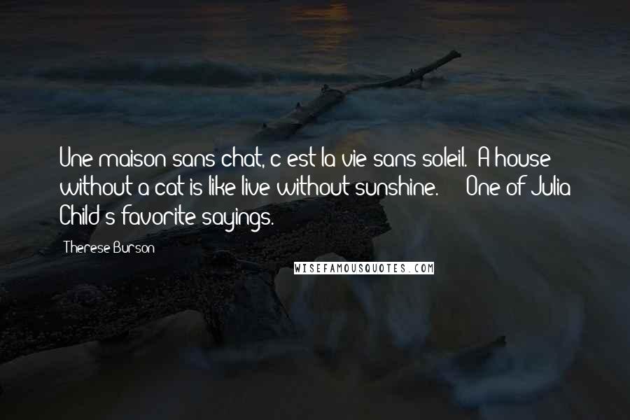 Therese Burson Quotes: Une maison sans chat, c'est la vie sans soleil. (A house without a cat is like live without sunshine.) -- One of Julia Child's favorite sayings.