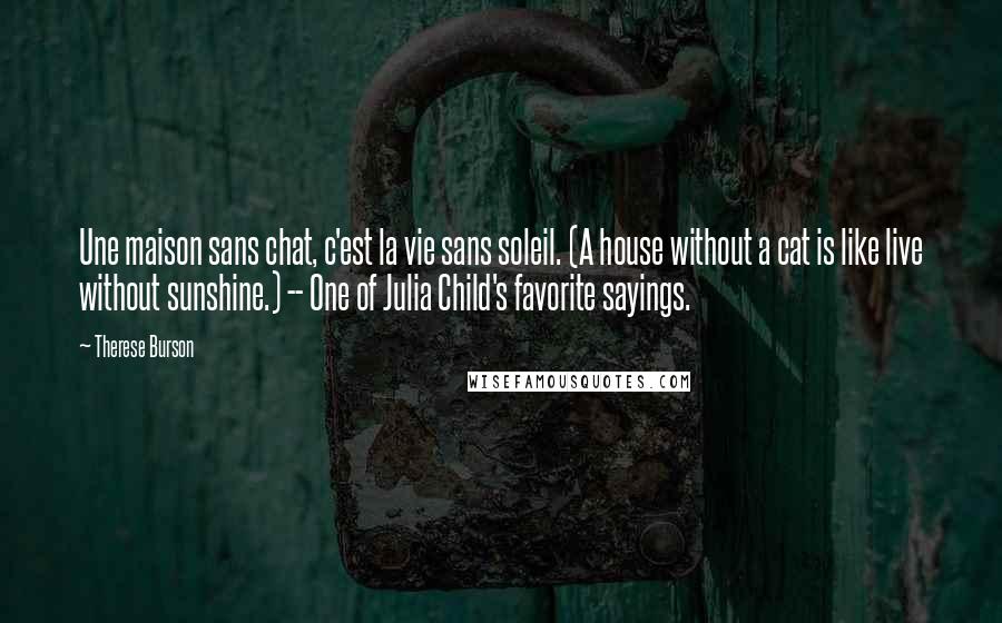 Therese Burson Quotes: Une maison sans chat, c'est la vie sans soleil. (A house without a cat is like live without sunshine.) -- One of Julia Child's favorite sayings.