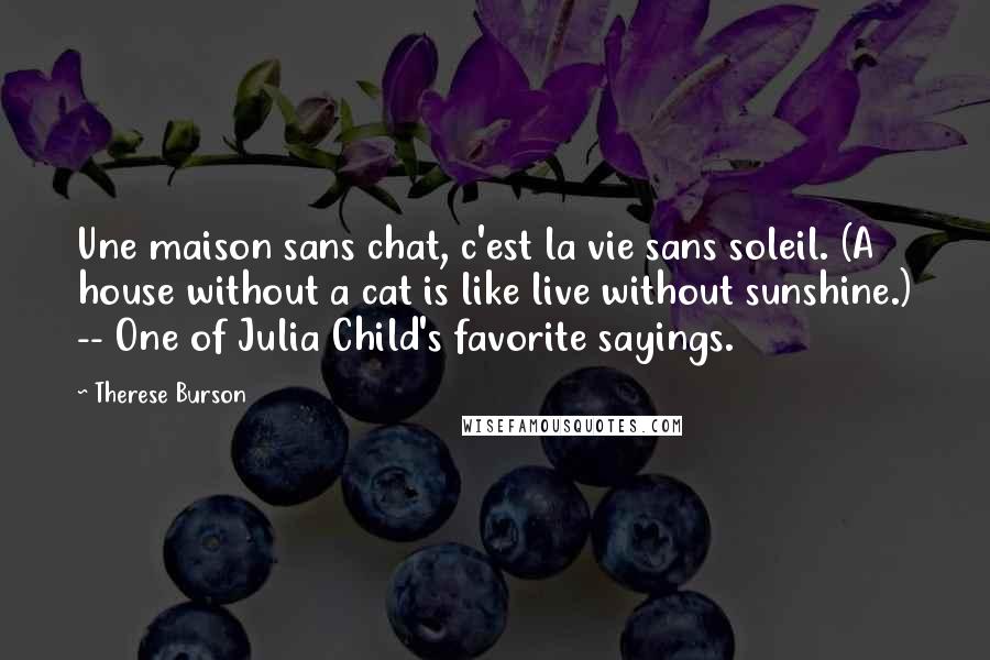 Therese Burson Quotes: Une maison sans chat, c'est la vie sans soleil. (A house without a cat is like live without sunshine.) -- One of Julia Child's favorite sayings.