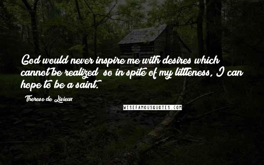 Therese De Lisieux Quotes: God would never inspire me with desires which cannot be realized; so in spite of my littleness, I can hope to be a saint.