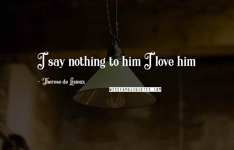 Therese De Lisieux Quotes: I say nothing to him I love him