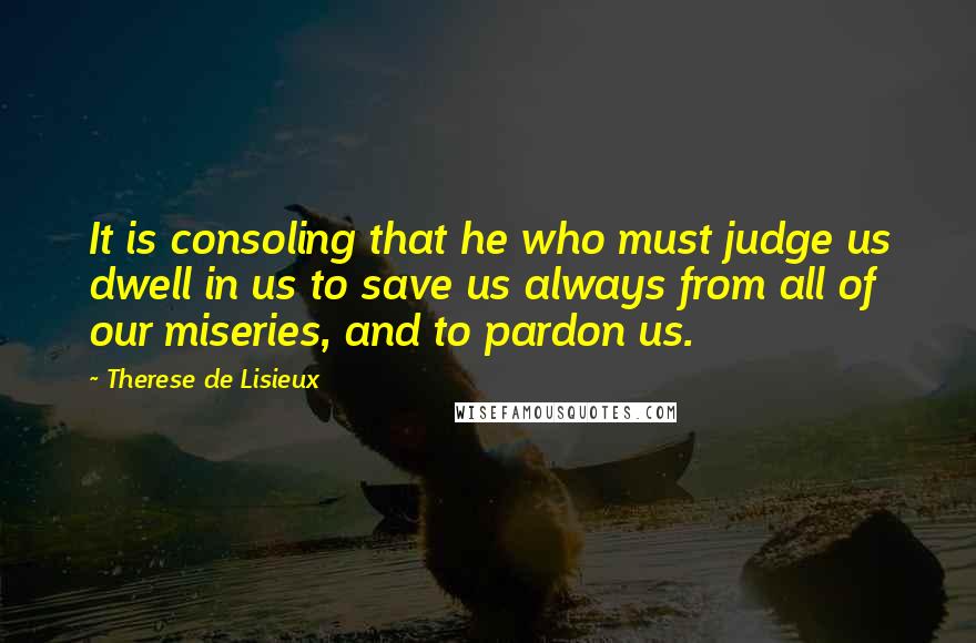 Therese De Lisieux Quotes: It is consoling that he who must judge us dwell in us to save us always from all of our miseries, and to pardon us.